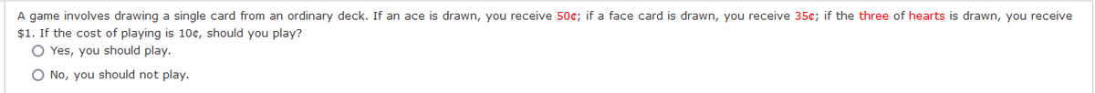 A game involves drawing a single card from an ordinary deck. If an ace is drawn, you receive 50¢; if a face card is drawn, you receive 35¢; if the three of hearts is drawn, you receive
$1. If the cost of playing is 10¢, should you play?
O Yes, you should play.
O No, you should not play.