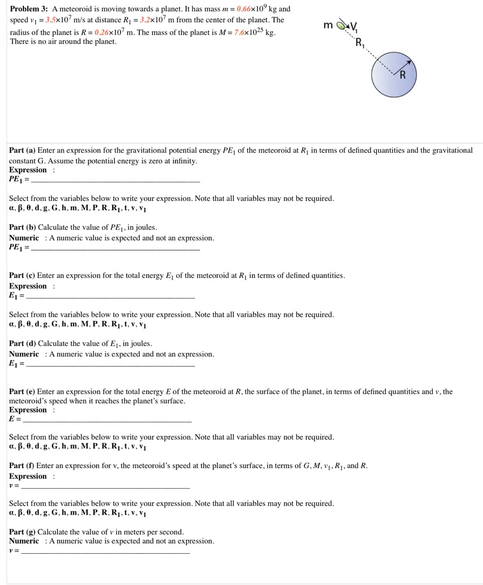 Problem 3: A meteoroid is moving towards a planet. It has mass m = 0.66×10° kg and
speed v = 3.5x107 m/s at distance R = 3.2x107 m from the center of the planet. The
radius of the planet is R = 0.26x107 m. The mass of the planet is M = 7.6×1025 kg.
There is no air around the planet.
Part (a) Enter an expression for the gravitational potential energy PE of the meteoroid at R1 in terms of defined quantities and the gravitational
constant G. Assume the potential energy is zero at infinity.
Expression :
PE1 =
Select from the variables below to write your expression. Note that all variables may not be required.
a, B, 0, d, g, G, h, m, M, P, R, R1, t, v, v1
Part (b) Calculate the value of PE¡, in joules.
Numeric : A numeric value is expected and not an expression.
PE =
Part (c) Enter an expression for the total energy E, of the meteoroid at R in terms of defined quantities.
Expression :
E1 =
Select from the variables below to write your expression. Note that all variables may not be required.
a, B, 0, d, g, G, h, m, M, P, R, R1,t, v, vị
Part (d) Calculate the value of E1, in joules.
Numeric : A numeric value is expected and not an expression.
E1 =
Part (e) Enter an expression for the total energy E of the meteoroid at R, the surface of the planet, in terms of defined quantities and v, the
meteoroid's speed when it reaches the planet's surface.
Expression :
E =
Select from the variables below to write your expression. Note that all variables may not be required.
a, B, 0, d, g, G, h, m, M, P, R, R1, t, v, v1
Part (f) Enter an expression for v, the meteoroid's speed at the planet's surface, in terms of G, M, vị, R1, and R.
Expression :
Select from the variables below to write your expression. Note that all variables may not be required.
a, B, 0, d, g, G, h, m, M, P, R, R1,t, v, v1
Part (g) Calculate the value of v in meters per second.
Numeric : A numeric value is expected and not an expression.
