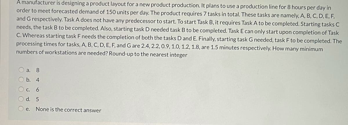 A manufacturer is designing a product layout for a new product production. It plans to use a production line for 8 hours per day in
order to meet forecasted demand of 150 units per day. The product requires 7 tasks in total. These tasks are namely, A, B, C, D, E, F,
and G respectively. Task A does not have any predecessor to start. To start Task B, it requires Task A to be completed. Starting tasks C
needs, the task B to be completed. Also, starting task D needed task B to be completed. Task E can only start upon completion of Task
C. Whereas starting task F needs the completion of both the tasks D and E. Finally, starting task G needed, task F to be completed. The
processing times for tasks, A, B, C, D, E, F, and G are 2.4, 2.2,0.9, 1.0, 1.2, 1.8, are 1.5 minutes respectively. How many minimum
numbers of workstations are needed? Round-up to the nearest integer
а. 8
b. 4
С. 6
O d. 5
O e. None is the correct answer
