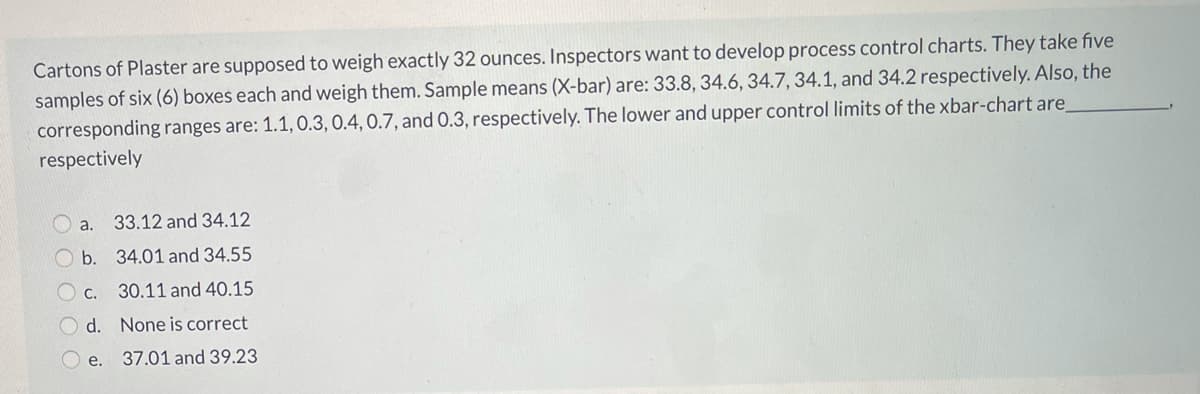 Cartons of Plaster are supposed to weigh exactly 32 ounces. Inspectors want to develop process control charts. They take five
samples of six (6) boxes each and weigh them. Sample means (X-bar) are: 33.8, 34.6, 34.7, 34.1, and 34.2 respectively. Also, the
corresponding ranges are: 1.1, 0.3, 0.4, 0.7, and 0.3, respectively. The lower and upper control limits of the xbar-chart are
respectively
O a.
33.12 and 34.12
b. 34.01 and 34.55
O c.
30.11 and 40.15
O d. None is correct
O e.
37.01 and 39.23
