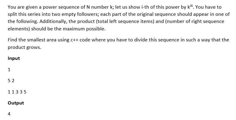 You are given a power sequence of N number k; let us show i-th of this power by kªi. You have to
split this series into two empty followers; each part of the original sequence should appear in one of
the following. Additionally, the product (total left sequence items) and (number of right sequence
elements) should be the maximum possible.
Find the smallest area using c++ code where you have to divide this sequence in such a way that the
product grows.
Input
1
52
11335
Output
4