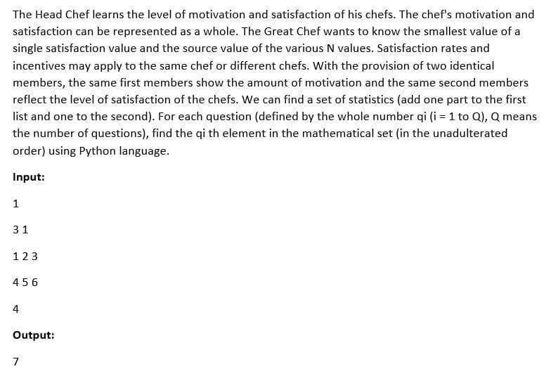 The Head Chef learns the level of motivation and satisfaction of his chefs. The chef's motivation and
satisfaction can be represented as a whole. The Great Chef wants to know the smallest value of a
single satisfaction value and the source value of the various N values. Satisfaction rates and
incentives may apply to the same chef or different chefs. With the provision of two identical
members, the same first members show the amount of motivation and the same second members
reflect the level of satisfaction of the chefs. We can find a set of statistics (add one part to the first
list and one to the second). For each question (defined by the whole number qi (i = 1 to Q), Q means
the number of questions), find the qi th element in the mathematical set (in the unadulterated
order) using Python language.
Input:
1
31
123
456
4
Output:
7
