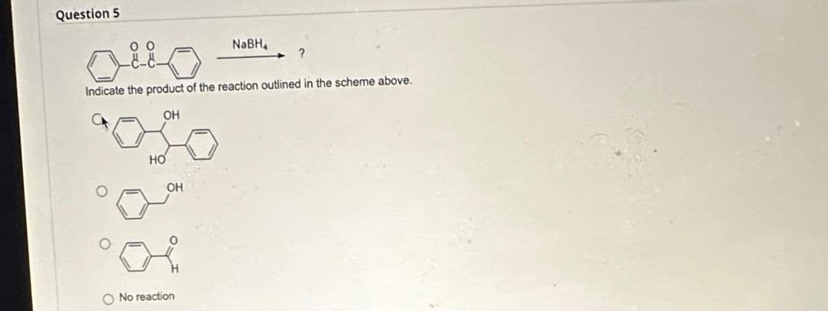 Question 5
HO
0
Indicate the product of the reaction outlined in the scheme above.
OH
OH
NaBH₁
No reaction
?