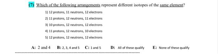 Which of the following arrangements represent different isotopes of the same element?
1) 12 protons, 11 neutrons, 12 electrons
2) 11 protons, 12 neutrons, 11 electrons
3) 10 protons, 12 neutrons, 12 electrons
4) 11 protons, 12 neutrons, 10 electrons
5) 12 protons, 12 neutrons, 12 electrons
B: 2, 3, 4 and 5 C: 1 and 5
A: 2 and 4
D: All of these qualify E: None of these qualify
