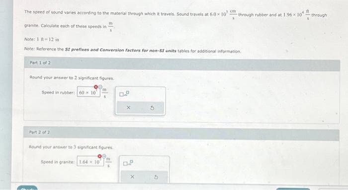 The speed of sound varies according to the material through which it travels. Sound travels at 6.0x 10¹ m
granite. Calculate each of these speeds in
Note: 1 ft-12 in
Note: Reference the SI prefixes and Conversion factors for non-SI units tables for additional information.
Part 1 of 2
Round your answer to 2 significant figures.
Speed in rubber: 60 x 10
Part 2 of 2
m
Round your answer to 3 significant figures.
Speed in granite: 1.64 10
through rubber and at 1.96 x 10
ft
through