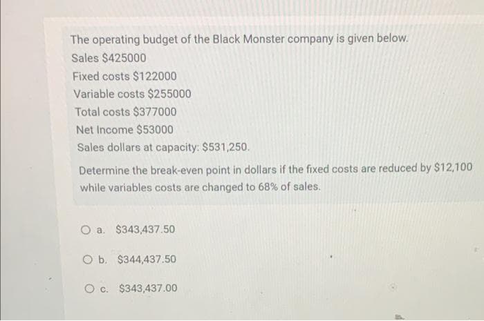 The operating budget of the Black Monster company is given below.
Sales $425000
Fixed costs $122000
Variable costs $255000
Total costs $377000
Net Income $53000
Sales dollars at capacity: $531,250.
Determine the break-even point in dollars if the fixed costs are reduced by $12,100
while variables costs are changed to 68% of sales.
O a. $343,437.50
O b. $344,437.50
c. $343,437.00
