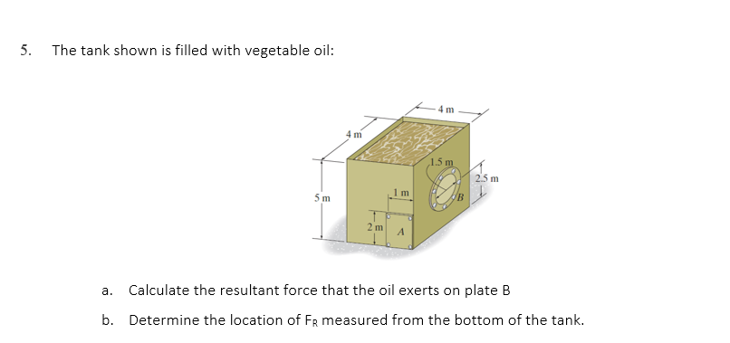 5.
The tank shown is filled with vegetable oil:
4 m
1.5 m
2.5 m
Calculate the resultant force that the oil exerts on plate B
a.
b. Determine the location of FR measured from the bottom of the tank.
