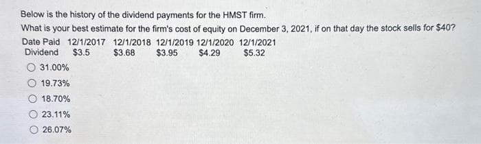 Below is the history of the dividend payments for the HMST firm.
What is your best estimate for the firm's cost of equity on December 3, 2021, if on that day the stock sells for $40?
Date Paid 12/1/2017 12/1/2018 12/1/2019 12/1/2020 12/1/2021
$3.68
Dividend $3.5
$3.95
$4.29
$5.32
31.00%
19.73%
18.70%
23.11%
26.07%