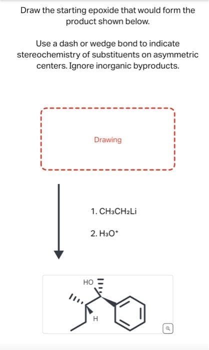 Draw the starting epoxide that would form the
product shown below.
Use a dash or wedge bond to indicate
stereochemistry of substituents on asymmetric
centers. Ignore inorganic byproducts.
Drawing
1.CH3CH₂Li
2. H3O+
HO
20
H