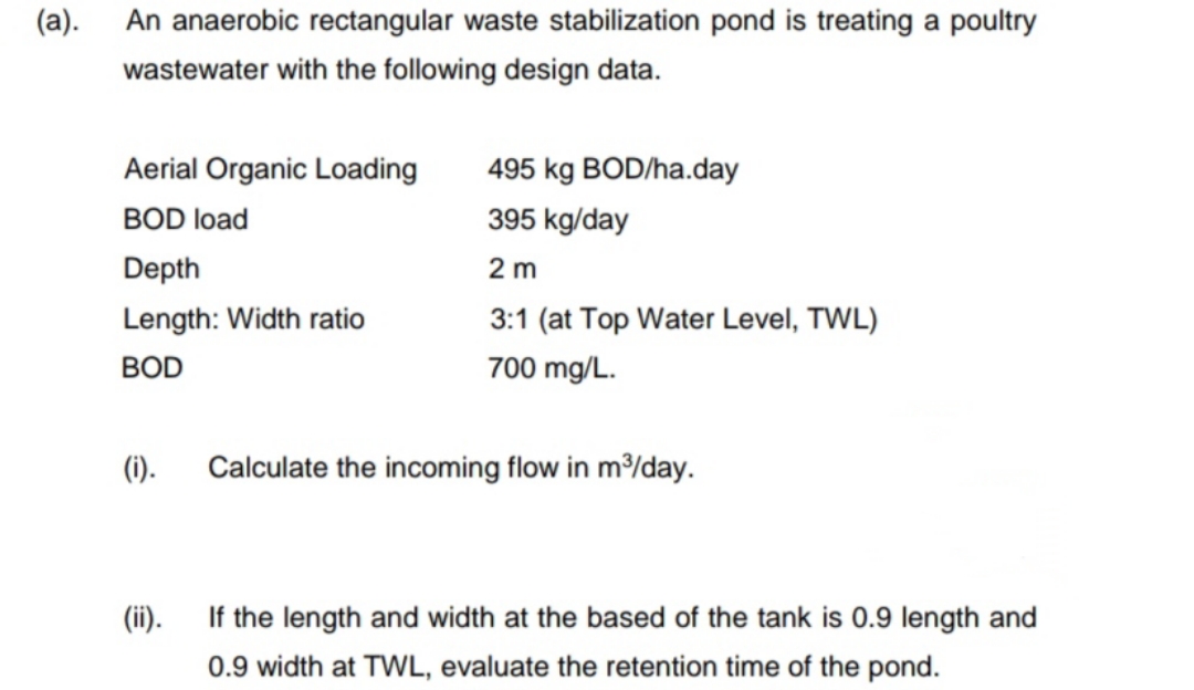 (a).
An anaerobic rectangular waste stabilization pond is treating a poultry
wastewater with the following design data.
Aerial Organic Loading
BOD load
Depth
Length: Width ratio
BOD
(i).
(ii).
495 kg BOD/ha.day
395 kg/day
2 m
3:1 (at Top Water Level, TWL)
700 mg/L.
Calculate the incoming flow in m³/day.
If the length and width at the based of the tank is 0.9 length and
0.9 width at TWL, evaluate the retention time of the pond.