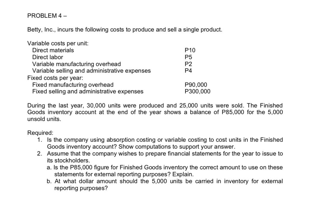 PROBLEM 4-
Betty, Inc., incurs the following costs to produce and sell a single product.
Variable costs per unit:
Direct materials
Direct labor
Variable manufacturing overhead
Variable selling and administrative expenses
Fixed costs per year:
Fixed manufacturing overhead
Fixed selling and administrative expenses
P10
P5
P2
P4
P90,000
P300,000
During the last year, 30,000 units were produced and 25,000 units were sold. The Finished
Goods inventory account at the end of the year shows a balance of P85,000 for the 5,000
unsold units.
Required:
1. Is the company using absorption costing or variable costing to cost units in the Finished
Goods inventory account? Show computations to support your answer.
2.
Assume that the company wishes to prepare financial statements for the year to issue to
its stockholders.
a. Is the P85,000 figure for Finished Goods inventory the correct amount to use on these
statements for external reporting purposes? Explain.
b. At what dollar amount should the 5,000 units be carried in inventory for external
reporting purposes?