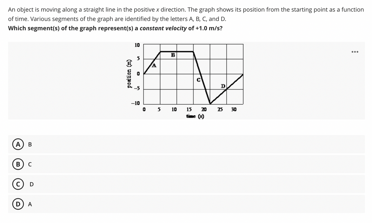 An object is moving along a straight line in the positive x direction. The graph shows its position from the starting point as a function
of time. Various segments of the graph are identified by the letters A, B, C, and D.
Which segment(s) of the graph represent(s) a constant velocity of +1.0 m/s?
10
...
B
D
-10
10
15
20
25 30
time (s)
A
В
C
(ur) uopwod
B.
