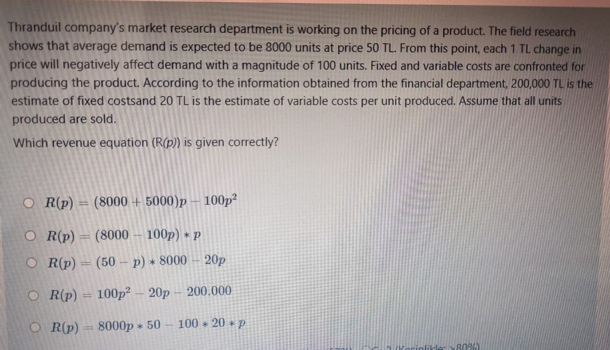 Thranduil company's market research department is working on the pricing of a product. The field research
shows that average demand is expected to be 8000 units at price 50 TL. From this point, each 1 TL change in
price will negatively affect demand with a magnitude of 100 units. Fixed and variable costs are confronted for
producing the product. According to the information obtained from the financial department, 200,000 TL is the
estimate of fixed costsand 20 TL is the estimate of variable costs per unit produced. Assume that all units
produced are sold.
Which revenue equation (R(p)) is given correctly?
O R(p) = (8000 + 5000)p – 100p?
O R(p)
(8000
100p) * p
O R(p)
(50 - p) * 8000
20p
OR(p)
100p? – 20p – 200.000
O R(p)
8000p * 50 -
100 20 p
likle: >809A)
