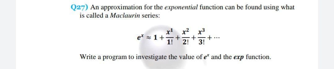 Q27) An approximation for the exponential function can be found using what
is called a Maclaurin series:
x' x? x3
et x 1+
1!
+
+...
2!
3!
Write a program to investigate the value of e and the exp function.
