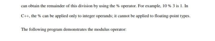 can obtain the remainder of this division by using the % operator. For example, 10 % 3 is 1. In
C++, the % can be applied only to integer operands; it cannot be applied to floating-point types.
The following program demonstrates the modulus operator:
