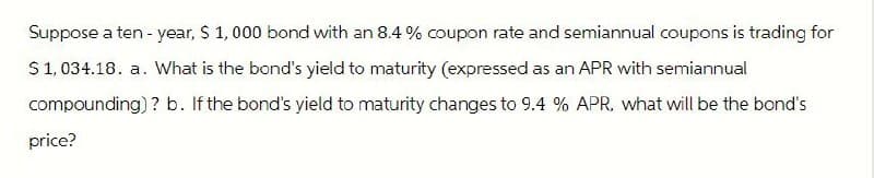 Suppose a ten-year, $ 1,000 bond with an 8.4% coupon rate and semiannual coupons is trading for
$1,034.18. a. What is the bond's yield to maturity (expressed as an APR with semiannual
compounding)? b. If the bond's yield to maturity changes to 9.4 % APR, what will be the bond's
price?