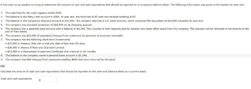 A first-year co-op student is trying to determine the amount of cash and cash equivalents that should be reported on a company's balance sheet. The following information was given to the student at year end.
1. The cash float for the cash registers totals $590.
2. The balance in the Petty Cash account is $300. At year end, the fund had $195 cash and receipts totalling $105.
3. The balance in the company's chequing account is $25,400. The company also has a U.S. bank account, which contained the equivalent of $16,900 Canadian at year end.
4. The company has overdraft protection of $10,900 on its chequing account.
5. The company has a separate bank account with a balance of $4,340. This consists of cash deposits paid by tenants who lease office space from the company. The deposits will be refunded to the tenants at the
end of their leases.
6. The company has $15,400 of postdated cheques from customers for payment of accounts receivable.
7. The company has the following short-term investments:
⚫$25,900 in treasury bills with a maturity date of less than 90 days.
• $36,900 in shares of Reitmans (Canada) Limited.
• $12,400 in a Guaranteed Investment Certificate that matures in six months.
8. The balance in the company owner's personal bank account is $2,190.
9. The company has NSF cheques from customers totalling $895 that were returned by the bank.
(a)
Calculate the amount of cash and cash equivalents that should be reported on the year-end balance sheet as a current asset.
Cash and cash equivalents
$