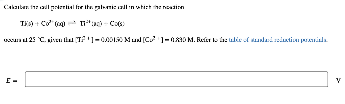 Calculate the cell potential for the galvanic cell in which the reaction
Ti(s) + Co2+(aq) = Ti²*(aq) + Co(s)
occurs at 25 °C, given that [Ti? +] = 0.00150 M and [Co2 +] = 0.830 M. Refer to the table of standard reduction potentials.
E =
V
