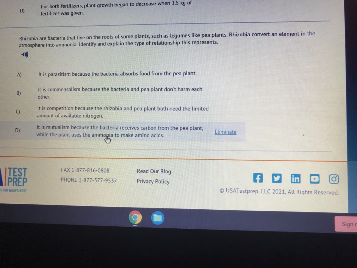 For both fertilizers, plant growth began to decrease when 1.5 kg of
fertilizer was given.
D)
Rhizobia are bacteria that live on the roots of some plants, such as legumes like pea plants. Rhizobia convert an element in the
atmosphere into ammonia. Identify and explain the type of relationship this represents.
A)
It is parasitism because the bacteria absorbs food from the pea plant.
It is commensalism because the bacteria and pea plant don't harm each
B)
other.
It is competition because the rhizobia and pea plant both need the limited
amount of available nitrogen.
C)
It is mutualism because the bacteria receives carbon from the pea plant,
D)
Eliminate
while the plant uses the ammopia to make amíno acids.
ITEST
PREP
FAX 1-877-816-0808
Read Our Blog
PHONE 1-877-377-9537
Privacy Policy
S FOR WHAT'S NEXT
© USATestprep, LLC 2021, All Rights Reserved.
Sign c
