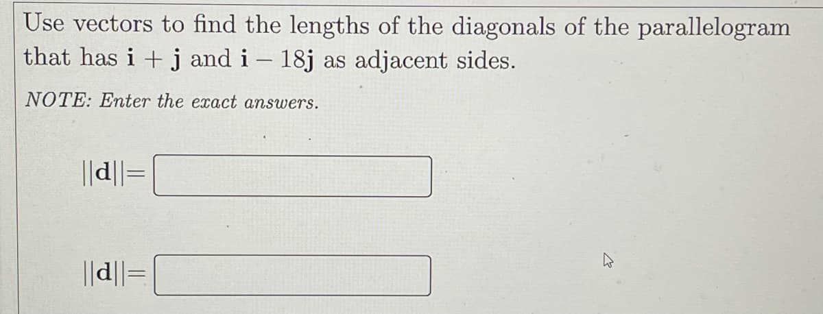 Use vectors to find the lengths of the diagonals of the parallelogram
that has i + j and i – 18j as adjacent sides.
NOTE: Enter the exact answers.
||d||=
||d||=
