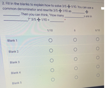 2. Fill in the blanks to explain how to solve 3/5 1/10. You can use a
common denominator and rewrite 3/5-1/10 as
Then you can thỉnk, "How many
s are in
?" 3/5 1/10 =
1/10
6.
6/10
Blank 1
Blank 2
Blank 3
Blank 4
Blank 5
O O O OO
O O O
