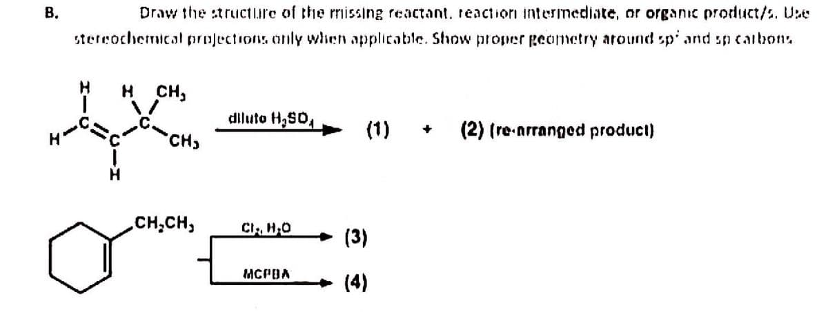 B.
Draw the structure of the missing reactant, reaction intermediate, or organic product/s. Use
stereochemical projections only when applicable. Show proper geometry around sp and sp carbons.
H CH,
CH₂
,CH₂CH₂
diluto H₂SO
CI, H₂O
MCPBA
(1)
(3)
(4)
(2) (re-arranged product)