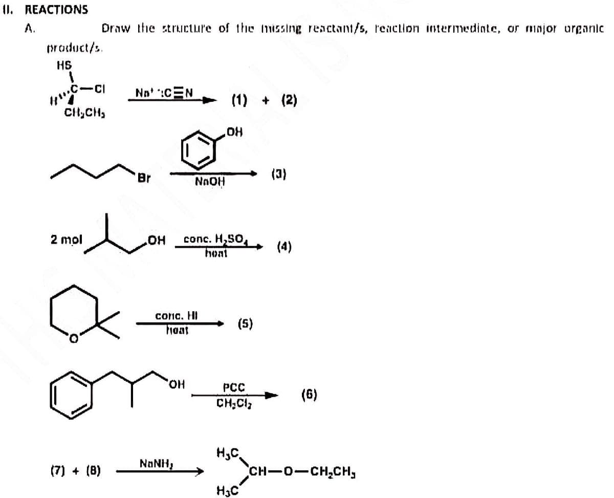 II. REACTIONS
product/s.
H$
Draw the structure of the missing reactant/s, reaction intermediate, or major organic
1
HWC-CI
CH₂CH₂
2 mol
?
(7) + (8)
Not :CEN
e
Br
OH
NAOH
conc. HI
hoat
OH
NaNH,
€
(1) + (2)
conc. H₂SO,
hoat
OH
(5)
PCC
CH₂Cl₂
(3)
H3C
(4)
(6)
HSCH-O-CH₂CH,
