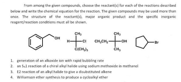 From among the given compounds, choose the reactant(s) for each of the reactions described
below and write the chemical equation for the reaction. The given compounds may be used more than
once. The structure of the reactant(s), major organic product and the specific inorganic
reagent/reaction conditions must all be shown.
o
OH
CH₂
-CI
C(CH₂)3
CH₂
12 For
OH
CH₂
CH₂CH₂
1.
generation of an alkoxide ion with rapid bubbling rate
2. an S1 reaction of a chiral alkyl halide using sodium methoxide in methanol
3. E2 reaction of an alkyl halide to give a disubstituted alkene
4. Williamson ether synthesis to produce a cycloalkyl ether
Br