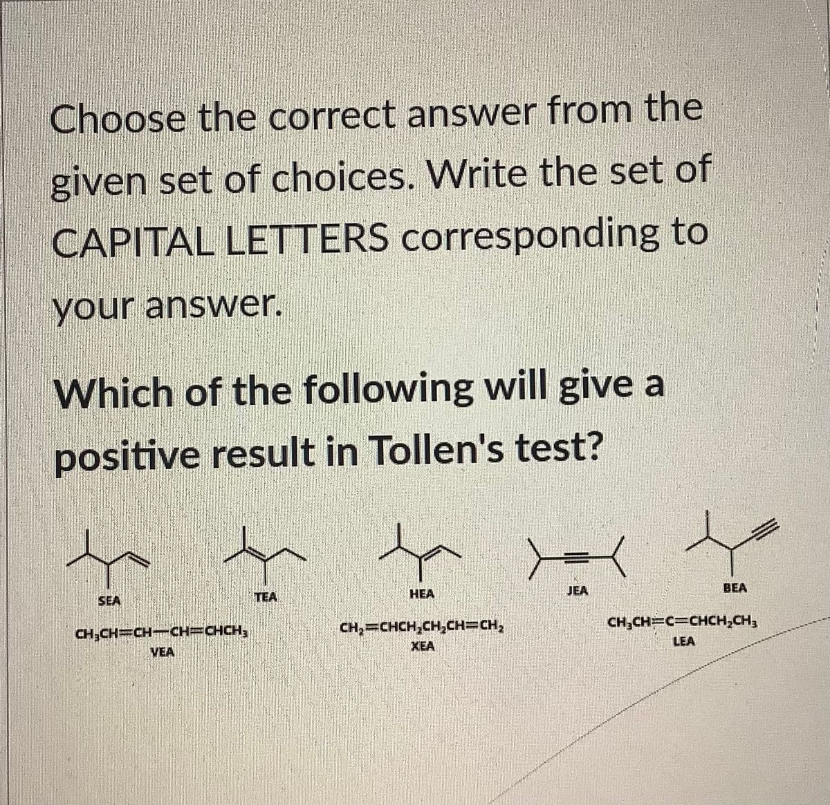 Choose the correct answer from the
given set of choices. Write the set of
CAPITAL LETTERS corresponding to
your answer.
Which of the following will give a
positive result in Tollen's test?
CH₂CH=CH-CH=CHCH₂
VEA
TEA
HEA
CH₂=CHCH₂CH₂CH=CH₂
JEA
APAA ANAL
BEA
CH₂CH=C=CHCH₂CH₂
LEA