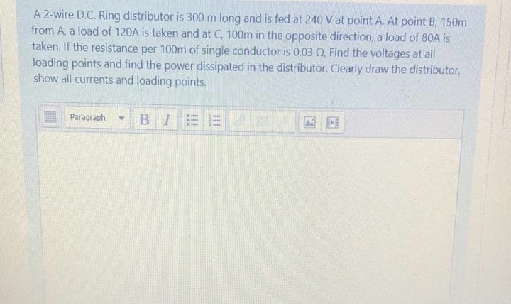 A 2-wire D.C. Ring distributor is 300 m long and is fed at 240 V at point A. At point B, 150m
from A, a load of 120A is taken and at C, 100m in the opposite direction, a load of 80A is
taken. If the resistance per 100m of single conductor is 0.03 Q, Find the voltages at all
loading points and find the power dissipated in the distributor. Clearly draw the distributor,
show all currents and loading points.
BIEE
Paragraph
