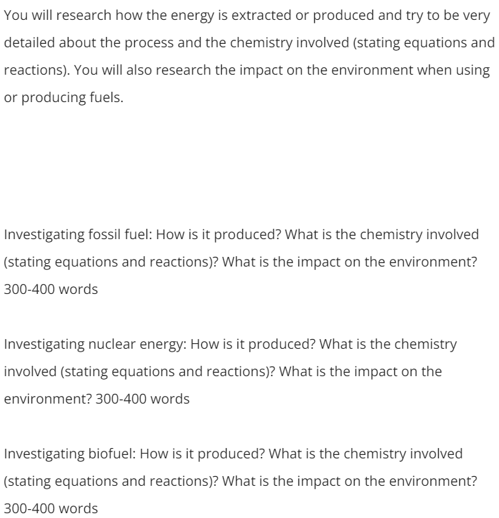 You will research how the energy is extracted or produced and try to be very
detailed about the process and the chemistry involved (stating equations and
reactions). You will also research the impact on the environment when using
or producing fuels.
Investigating fossil fuel: How is it produced? What is the chemistry involved
(stating equations and reactions)? What is the impact on the environment?
300-400 words
Investigating nuclear energy: How is it produced? What is the chemistry
involved (stating equations and reactions)? What is the impact on the
environment? 300-400 words
Investigating biofuel: How is it produced? What is the chemistry involved
(stating equations and reactions)? What is the impact on the environment?
300-400 words