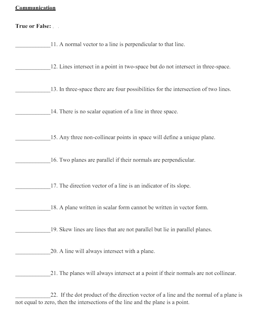 Communication
True or False:
11. A normal vector to a line is perpendicular to that line.
12. Lines intersect in a point in two-space but do not intersect in three-space.
13. In three-space there are four possibilities for the intersection of two lines.
14. There is no scalar equation of a line in three space.
15. Any three non-collinear points in space will define a unique plane.
16. Two planes are parallel if their normals are perpendicular.
17. The direction vector of a line is an indicator of its slope.
18. A plane written in scalar form cannot be written in vector form.
19. Skew lines are lines that are not parallel but lie in parallel planes.
20. A line will always intersect with a plane.
21. The planes will always intersect at a point if their normals are not collinear.
22. If the dot product of the direction vector of a line and the normal of a plane is
not equal to zero, then the intersections of the line and the plane is a point.