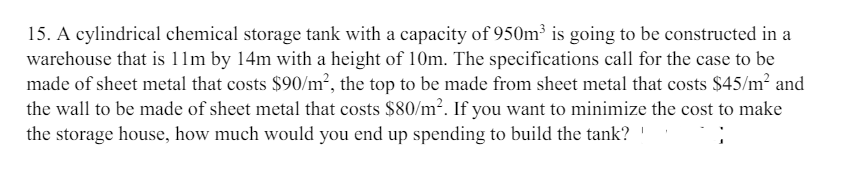 15. A cylindrical chemical storage tank with a capacity of 950m³ is going to be constructed in a
warehouse that is 11m by 14m with a height of 10m. The specifications call for the case to be
made of sheet metal that costs $90/m², the top to be made from sheet metal that costs $45/m² and
the wall to be made of sheet metal that costs $80/m². If you want to minimize the cost to make
the storage house, how much would you end up spending to build the tank?!