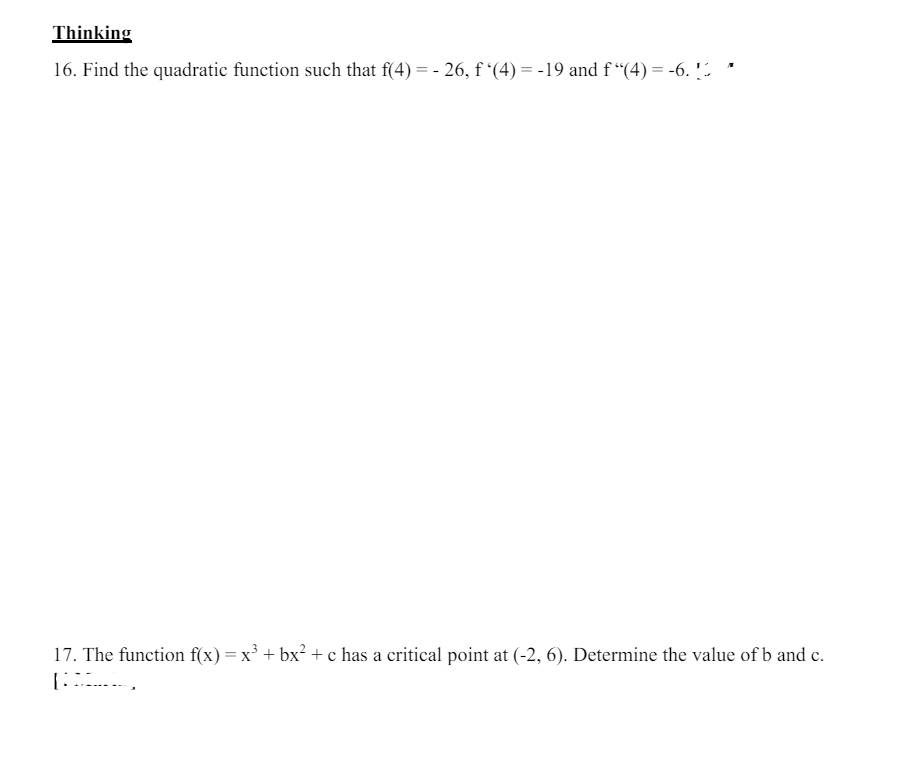 Thinking
16. Find the quadratic function such that f(4) = -26, f'(4) = -19 and f "(4) = -6. [
17. The function f(x) = x³ + bx² + c has a critical point at (-2, 6). Determine the value of b and c.