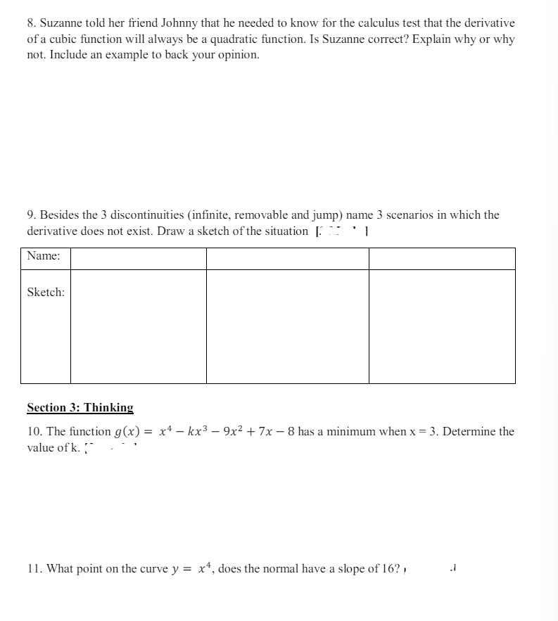 8. Suzanne told her friend Johnny that he needed to know for the calculus test that the derivative
of a cubic function will always be a quadratic function. Is Suzanne correct? Explain why or why
not. Include an example to back your opinion.
9. Besides the 3 discontinuities (infinite, removable and jump) name 3 scenarios in which the
derivative does not exist. Draw a sketch of the situation [*]
Name:
Sketch:
Section 3: Thinking
10. The function g(x) = x² - kx³-9x² + 7x-8 has a minimum when x = 3. Determine the
value of k.
11. What point on the curve y = x², does the normal have a slope of 16?
=