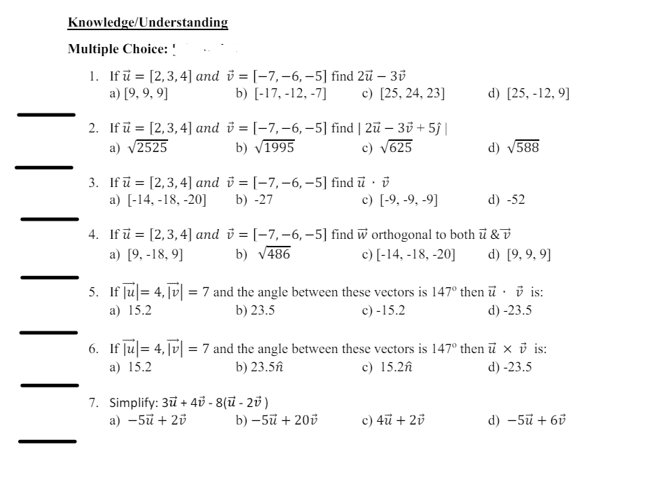 Knowledge/Understanding
Multiple Choice: !
1. If u = [2,3,4] and v = [-7,-6, −5] find 2ū – 3v
a) [9, 9, 9]
b) [-17, -12, -7]
c) [25, 24, 23]
d) [25, -12,9]
2. If u = [2, 3, 4] and v = [−7,−6, −5] find | 2ū – 3v + 5ĵ |
a) √2525
3. If ū = [2,3,4] and
a) [-14, -18,-20]
4. If u = [2,3,4] and
a) [9, -18,9]
b) √1995
c) √625
d) √588
c) [-9, -9, -9]
d) -52
v = [−7,−6, −5] find ū · v
b) -27
v = [-7, -6, -5] find w orthogonal to both u & v
b) √486
c) [-14, -18,-20]
d) [9,9,9]
5. If |u|= 4,|v|= 7 and the angle between these vectors is 147° then ữ · ở is:
a) 15.2
b) 23.5
c) -15.2
d) -23.5
6. If |u|= 4, |v| = 7 and the angle between these vectors is 147° then ū × v is:
a) 15.2
b) 23.5ñ
7. Simplify: 3+ 4-8(-2)
c) 15.2ñ
d) -23.5
a) -5 + 2v
b) -5u + 20v
c) 4u + 2v
d) -5u+6v