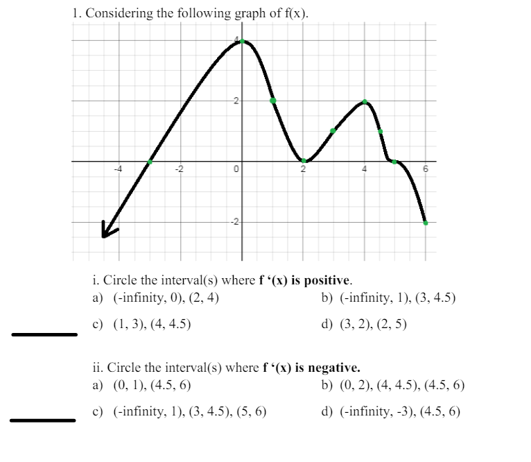 1. Considering the following graph of f(x).
+
-2-
0
-2
4
6
i. Circle the interval(s) where f'(x) is positive.
a) (-infinity, 0), (2, 4)
c) (1, 3), (4, 4.5)
b) (-infinity, 1), (3, 4.5)
d) (3,2), (2,5)
ii. Circle the interval(s) where f'(x) is negative.
a) (0, 1), (4.5, 6)
b) (0, 2), (4, 4.5), (4.5, 6)
c) (-infinity, 1), (3, 4.5), (5, 6)
d) (-infinity, -3), (4.5, 6)