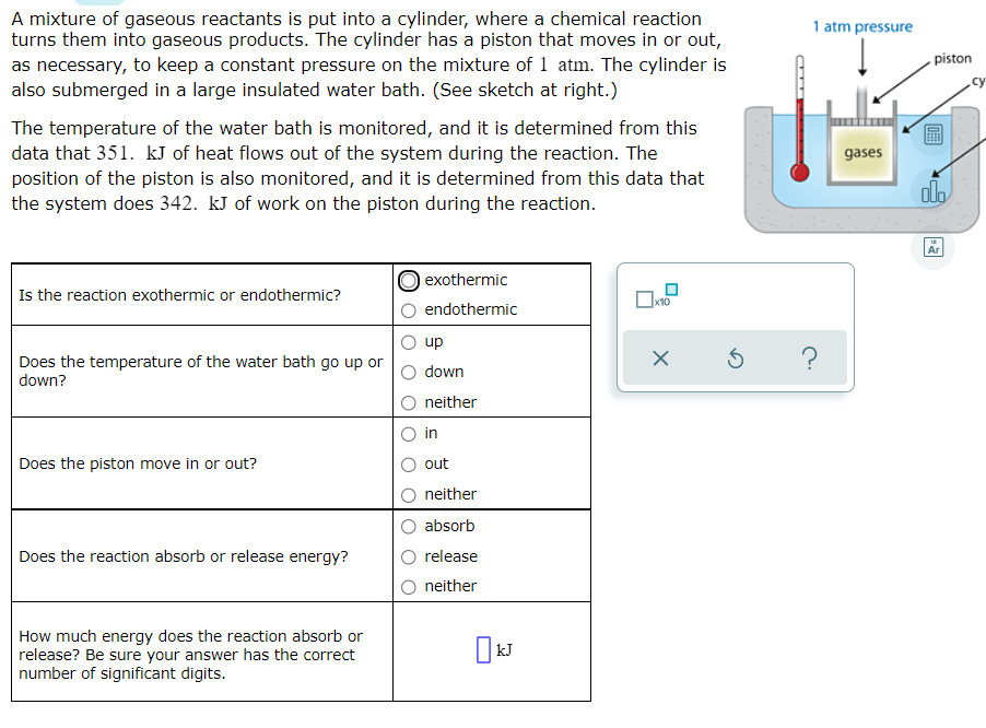 A mixture of gaseous reactants is put into a cylinder, where a chemical reaction
turns them into gaseous products. The cylinder has a piston that moves in or out,
as necessary, to keep a constant pressure on the mixture of 1 atm. The cylinder is
also submerged in a large insulated water bath. (See sketch at right.)
1 atm pressure
piston
.cy
The temperature of the water bath is monitored, and it is determined from this
data that 351. kJ of heat flows out of the system during the reaction. The
position of the piston is also monitored, and it is determined from this data that
the system does 342. kJ of work on the piston during the reaction.
gases
dlo
Ar
O exothermic
Is the reaction exothermic or endothermic?
endothermic
up
Does the temperature of the water bath go up or
down?
down
neither
in
Does the piston move in or out?
out
neither
absorb
Does the reaction absorb or release energy?
release
neither
How much energy does the reaction absorb or
release? Be sure your answer has the correct
number of significant digits.
|kJ
