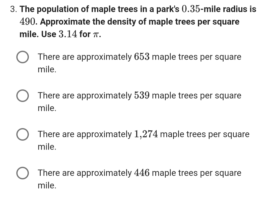 3. The population of maple trees in a park's 0.35-mile radius is
490. Approximate the density of maple trees per square
mile. Use 3.14 for T.
There are approximately 653 maple trees per square
mile.
There are approximately 539 maple trees per square
mile.
There are approximately 1,274 maple trees per square
mile.
There are approximately 446 maple trees per square
mile.