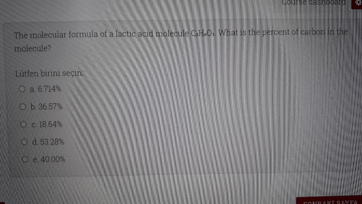 The molecular formula of a lactic acid moleculeCHOs Whatisthe percent of carbon in the
molecule?
Lütfen birini seçin.
O a 6.714%
Ob.36.57%
Oc. 18.64%
Od.53 28%
Oe 40.00%
12ONEAKİ SAYFA
