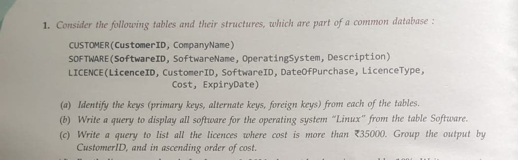 1. Consider the following tables and their structures, which are part of a common database:
CUSTOMER (CustomerID, Company Name)
SOFTWARE (SoftwareID, SoftwareName, Operating System, Description)
LICENCE (LicenceID, Customer ID, SoftwareID, DateOfPurchase, LicenceType,
Cost, Expiry Date)
(a) Identify the keys (primary keys, alternate keys, foreign keys) from each of the tables.
(b) Write a query to display all software for the operating system "Linux" from the table Software.
(c) Write a query to list all the licences where cost is more than 35000. Group the output by
CustomerID, and in ascending order of cost.