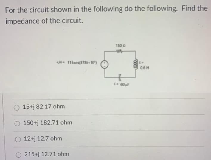 For the circuit shown in the following do the following. Find the
impedance of the circuit.
150
W
C- 60 p
0 115cos(378t 10")
15+j 82.17 ohm
O 150+j 182.71 ohm
O 12+j 12.7 ohm
O 215+j 12.71 ohm
0000
LM
0.6H