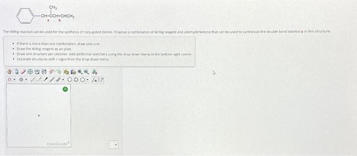 CH₂
-CH=CCH=CHCH,
The Witig reaction can be used for the synthesis of conjugated cienies. Propose a combination of wittig reagent and aldehyderketone that can be used to synthesize the doubile bond labeled a in this structure
if there is more than one combination, draw only one
Draw the Wittig reagent as an ylide
• Draw one structure per sketcher. Add additional sketchers using the drop-down menu in the bottom right comer
Separate structures with signs from the drop-down menu.
0
ChenDoode
30. Al