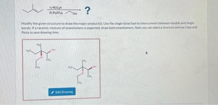 1) RCO H
2) [H₂SOJ.
?
Modify the given structure to draw the major product(s). Use the single bond tool to interconvert between double and single
bonds. If a racemic mixture of enantiomers is expected, draw both enantiomers. Note: you can select a structure and use Copy and
Paste to save drawing time.
H₂C.
OH
th
CH,
CH₂
OH
H₂C
OH
aff
CH₂
CH₂
Edit Drawing