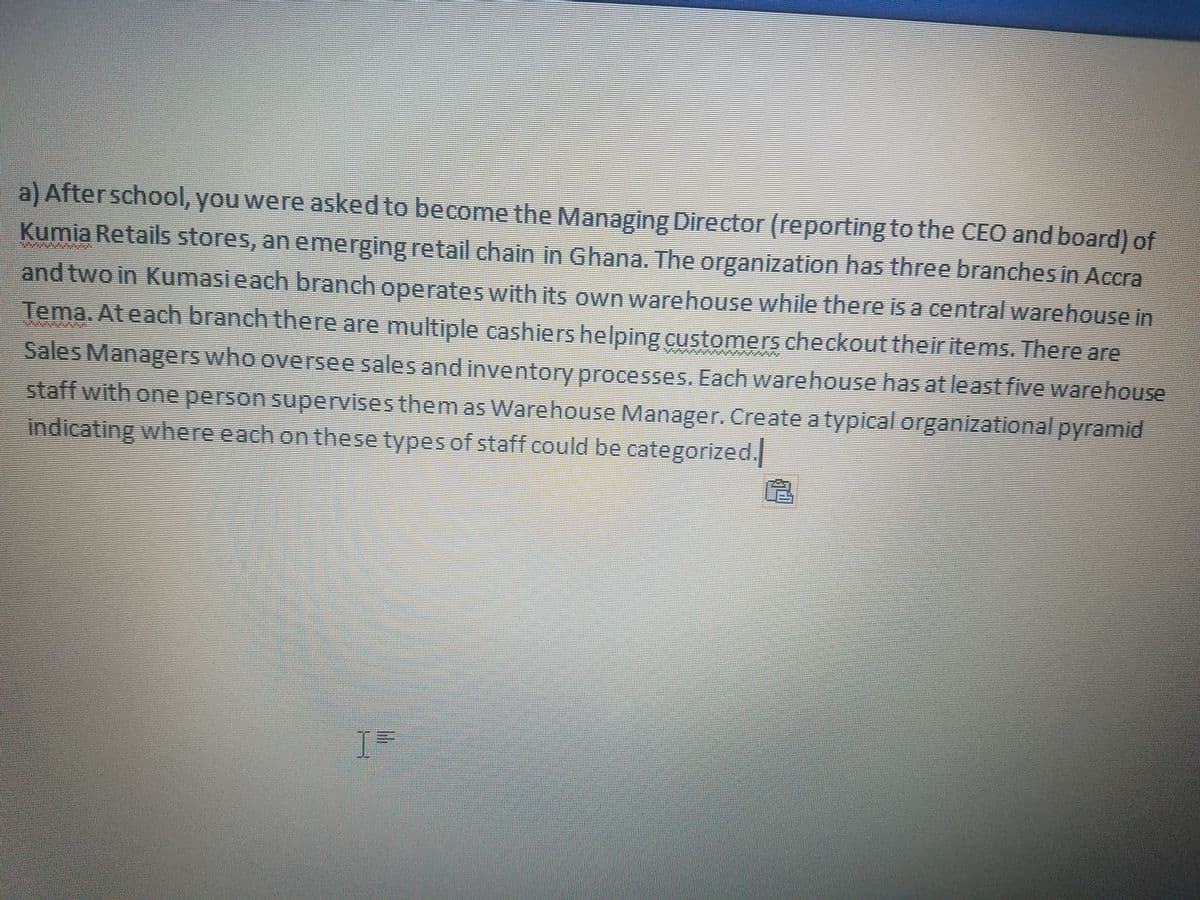 a) Afterschool, you were asked to become the Managing Director (reporting to the CEO and board) of
Kumia Retails stores, an emerging retail chain in Ghana. The organization has three branches in Accra
and two in Kumasi each branch operates with its own warehouse while there is a central warehouse in
Tema. Ateach branch there are multiple cashiers helping customers checkout theiritems. There are
Sales Managers who oversee sales and inventory processes. Each warehouse has at least five warehouse
staff with one person supervises them as Warehouse Manager. Create atypical organizational pyramid
indicating where each on these types of staff could be categorized.
