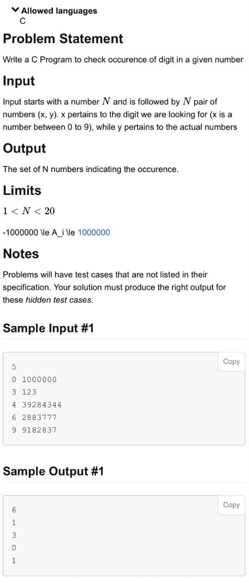 ✓ Allowed languages
с
Problem Statement
Write a C Program to check occurence of digit in a given number
Input
Input starts with a number N and is followed by N pair of
numbers (x, y). x pertains to the digit we are looking for (x is a
number between 0 to 9), while y pertains to the actual numbers
Output
The set of N numbers indicating the occurence.
Limits
1 <N< 20
-1000000 \le A_ille 1000000
Notes
Problems will have test cases that are not listed in their
specification. Your solution must produce the right output for
these hidden test cases.
Sample Input #1
5
0 1000000
3 123
4 39284344
6 2883777
9 9182837
Sample Output #1
6
1
3
0
1
Copy
Copy