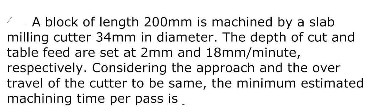 A block of length 200mm is machined by a slab
milling cutter 34mm in diameter. The depth of cut and
table feed are set at 2mm and 18mm/minute,
respectively. Considering the approach and the over
travel of the cutter to be same, the minimum estimated
machining time per pass is