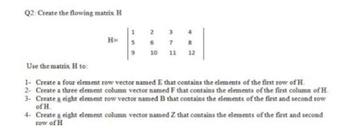 Q2: Create the flowing matrix H
2
3
4
H=
7 8
10 11 12
Use the matrix H to:
1- Create a four element row vector named E that contains the elements of the first row of H.
2- Create a three element column vector named F that contains the elements of the first column of H.
3- Create a eight element row vector named B that contains the elements of the first and second row
of H.
4 Create a eight element column vector named Z that contains the elements of the first and second
row of H
