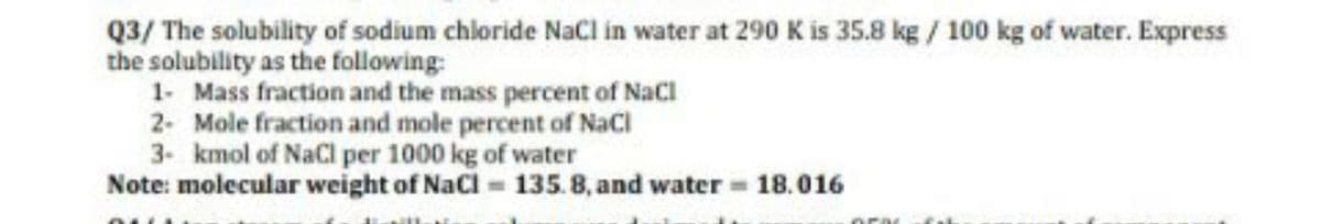 Q3/ The solubility of sodium chloride NaCl in water at 290 K is 35.8 kg / 100 kg of water. Express
the solubility as the following:
1- Mass fraction and the mass percent of NaCl
2- Mole fraction and mole percent of NaCl
3- kmol of NaCl per 1000 kg of water
Note: molecular weight of NaCl = 135.8, and water 18.016
ora
