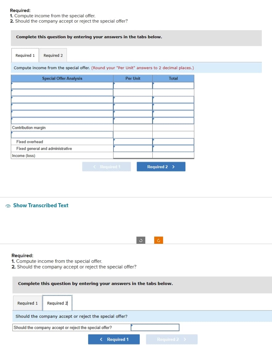 Required:
1. Compute income from the special offer.
2. Should the company accept or reject the special offer?
Complete this question by entering your answers in the tabs below.
Required 1 Required 2
Compute income from the special offer. (Round your "Per Unit" answers to 2 decimal places.)
Special Offer Analysis
Contribution margin
Fixed overhead
Fixed general and administrative
Income (loss)
Show Transcribed Text
< Required 1
Required:
1. Compute income from the special offer.
2. Should the company accept or reject the special offer?
Required 1
Per Unit
Required 2
Should the company accept or reject the special offer?
Should the company accept or reject the special offer?
Ĵ
Complete this question by entering your answers in the tabs below.
< Required 1
Total
Required 2 >
c
Required 2 >